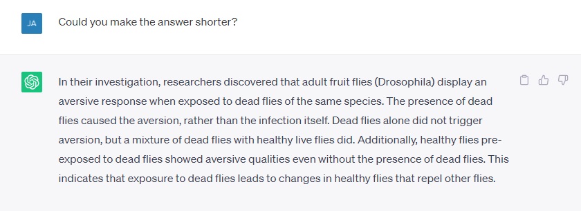 Could you make the answer shorter? In their investigation, researchers discovered that adult fruit flies (Drosophila) display an aversive response when exposed to dead flies of the same species. The presence of dead flies caused the aversion, rather than the infection itself. Dead flies alone did not trigger aversion, but a mixture of dead flies with healthy live flies did. Additionally, healthy flies pre-exposed to dead flies showed aversive qualities even without the presence of dead flies. This indicates that exposure to dead flies leads to changes in healthy flies that repel other flies.